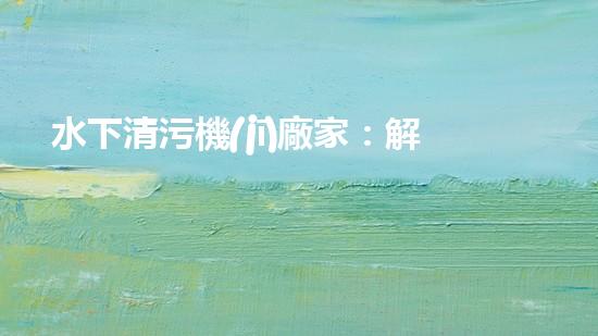 水下清污機(jī)廠家：解放水域深處的垃圾，誰將成為環(huán)保英雄？